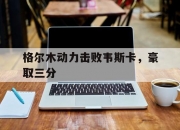 开云体育中国官网-包含格尔木动力击败韦斯卡，豪取三分的词条